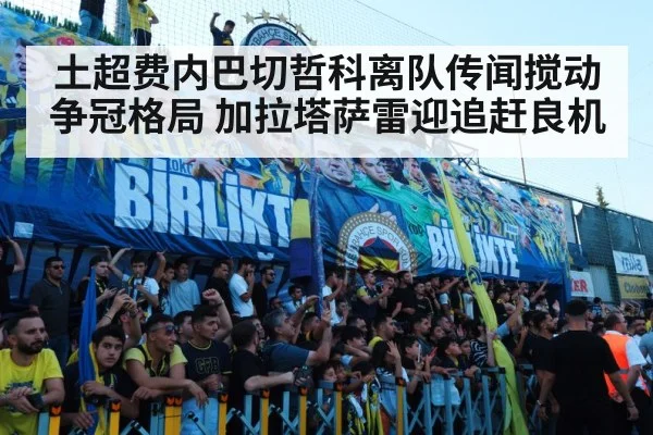 土超费内巴切哲科离队传闻搅动争冠格局 加拉塔萨雷迎追赶良机