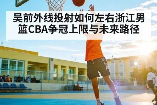 吴前外线投射如何左右浙江男篮CBA争冠上限与未来路径