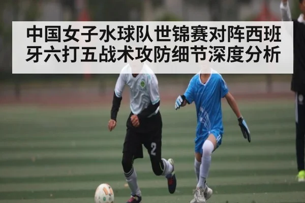 中国女子水球队世锦赛对阵西班牙六打五战术攻防细节深度分析