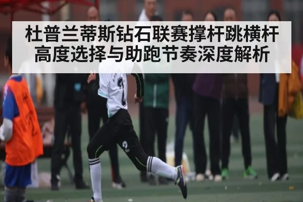 杜普兰蒂斯钻石联赛撑杆跳横杆高度选择与助跑节奏深度解析